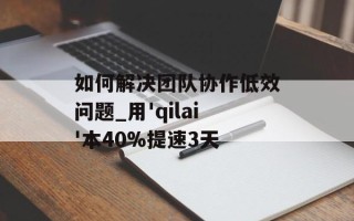 如何解决团队协作低效问题_用'qilai'本40%提速3天