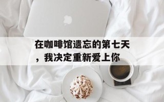 在咖啡馆遗忘的第七天，我决定重新爱上你