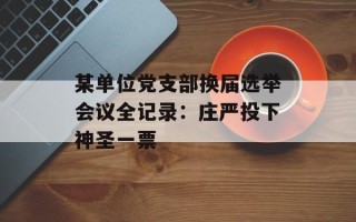 某单位党支部换届选举会议全记录：庄严投下神圣一票