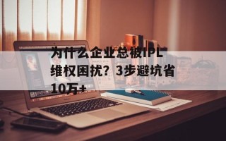 为什么企业总被IPL维权困扰？3步避坑省10万+