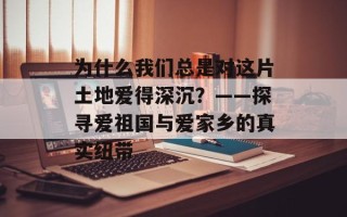 为什么我们总是对这片土地爱得深沉？——探寻爱祖国与爱家乡的真实纽带