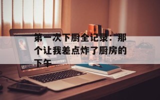 第一次下厨全记录：那个让我差点炸了厨房的下午