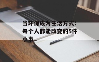 当环保成为生活方式：每个人都能改变的5件小事