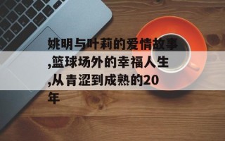 姚明与叶莉的爱情故事,篮球场外的幸福人生,从青涩到成熟的20年
