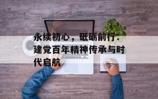 永续初心，砥砺前行：建党百年精神传承与时代启航