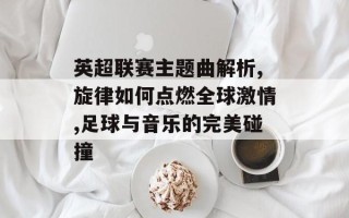 英超联赛主题曲解析,旋律如何点燃全球激情,足球与音乐的完美碰撞