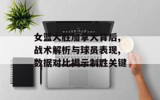 女篮大胜加拿大背后,战术解析与球员表现,数据对比揭示制胜关键