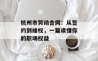 杭州市劳动合同：从签约到维权，一篇读懂你的职场权益