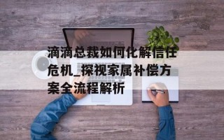 滴滴总裁如何化解信任危机_探视家属补偿方案全流程解析
