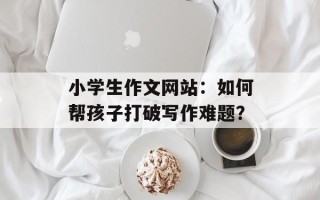 小学生作文网站：如何帮孩子打破写作难题？