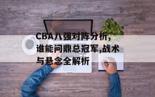 CBA八强对阵分析,谁能问鼎总冠军,战术与悬念全解析