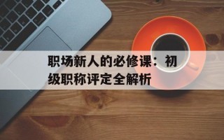 职场新人的必修课：初级职称评定全解析