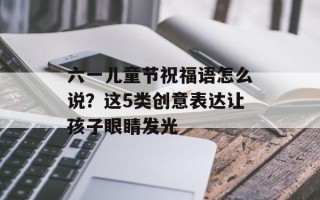 六一儿童节祝福语怎么说？这5类创意表达让孩子眼睛发光