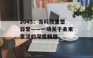 2045：当科技重塑日常——一场关于未来生活的深度畅想