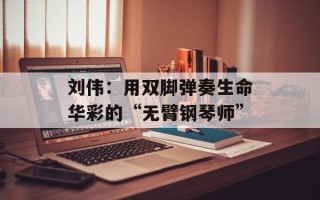 刘伟：用双脚弹奏生命华彩的“无臂钢琴师”