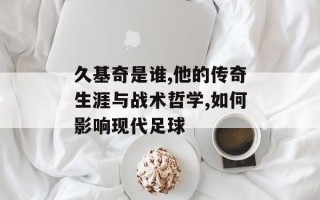 久基奇是谁,他的传奇生涯与战术哲学,如何影响现代足球