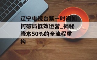 辽宁电视台第一时间如何破局低效运营_揭秘降本50%的全流程重构