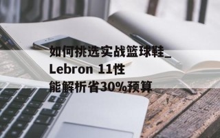 如何挑选实战篮球鞋_Lebron 11性能解析省30%预算