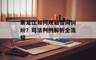 黑龙江如何规避合同纠纷？司法判例解析全流程