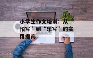 小学生作文培训：从“怕写”到“乐写”的实用指南