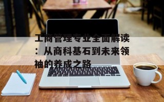 工商管理专业全面解读：从商科基石到未来领袖的养成之路