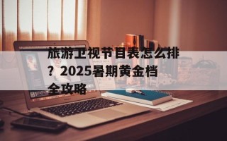 旅游卫视节目表怎么排？2025暑期黄金档全攻略