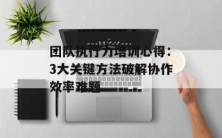 团队执行力培训心得：3大关键方法破解协作效率难题