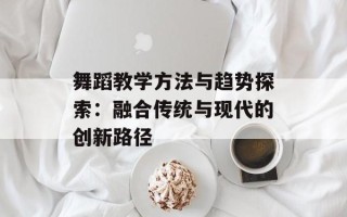 舞蹈教学方法与趋势探索：融合传统与现代的创新路径