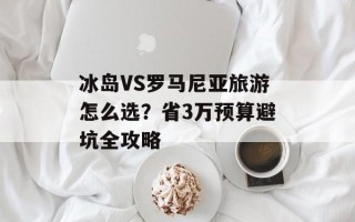 冰岛VS罗马尼亚旅游怎么选？省3万预算避坑全攻略