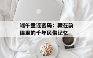 端午童谣密码：藏在韵律里的千年民俗记忆