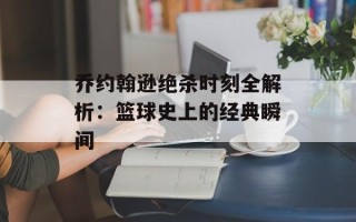 乔约翰逊绝杀时刻全解析：篮球史上的经典瞬间