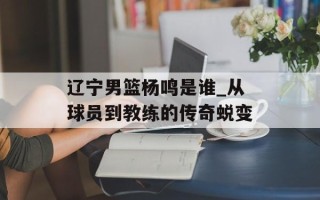 辽宁男篮杨鸣是谁_从球员到教练的传奇蜕变