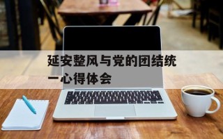 延安整风与党的团结统一心得体会