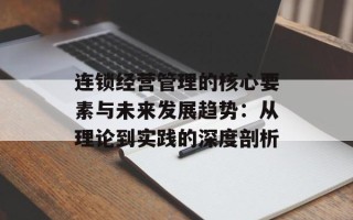 连锁经营管理的核心要素与未来发展趋势：从理论到实践的深度剖析