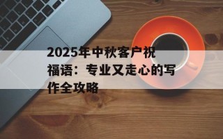2025年中秋客户祝福语：专业又走心的写作全攻略