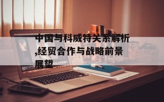 中国与科威特关系解析,经贸合作与战略前景展望