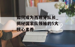 如何成为西班牙队长_揭秘国家队领袖的5大核心素养