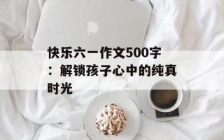 快乐六一作文500字：解锁孩子心中的纯真时光