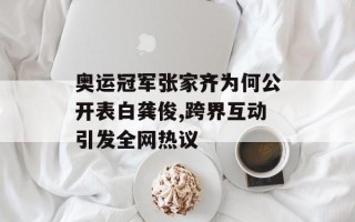 奥运冠军张家齐为何公开表白龚俊,跨界互动引发全网热议