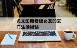 尤文图斯老板女友的豪门生活揭秘