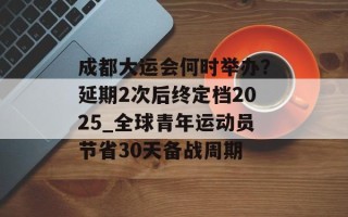 成都大运会何时举办？延期2次后终定档2025_全球青年运动员节省30天备战周期