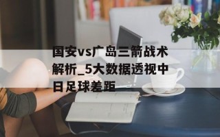 国安vs广岛三箭战术解析_5大数据透视中日足球差距