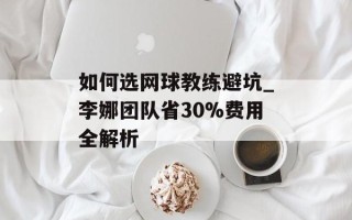 如何选网球教练避坑_李娜团队省30%费用全解析