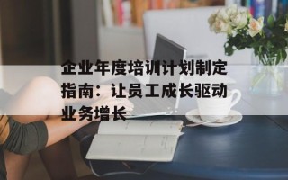 企业年度培训计划制定指南：让员工成长驱动业务增长