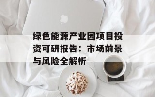 绿色能源产业园项目投资可研报告：市场前景与风险全解析
