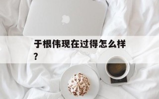 于根伟现在过得怎么样？