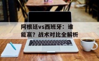阿根廷vs西班牙：谁能赢？战术对比全解析