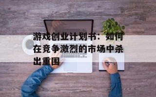 游戏创业计划书：如何在竞争激烈的市场中杀出重围