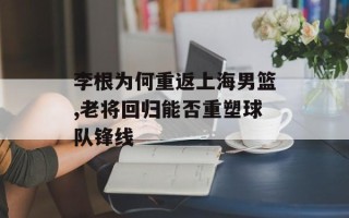 李根为何重返上海男篮,老将回归能否重塑球队锋线