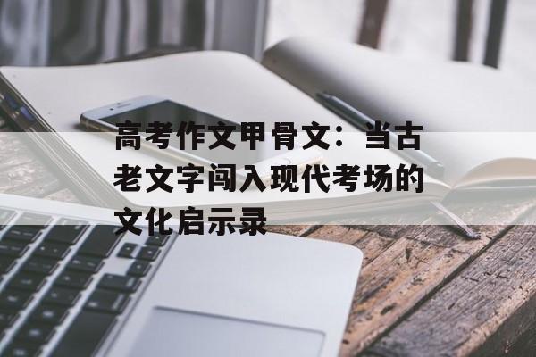高考作文甲骨文:当古老文字闯入现代考场的文化启示录-第1张图片- 高考作文甲骨文:当古老文字闯入现代考场的文化启示录-第1张图片-